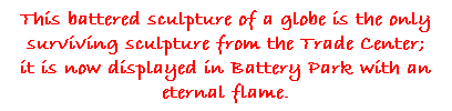 Text Box: This battered sculpture of a globe is the only surviving sculpture from the Trade Center; 
it is now displayed in Battery Park with an 
eternal flame.

